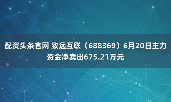 配资头条官网 致远互联（688369）6月20日主力资金净卖出675.21万元