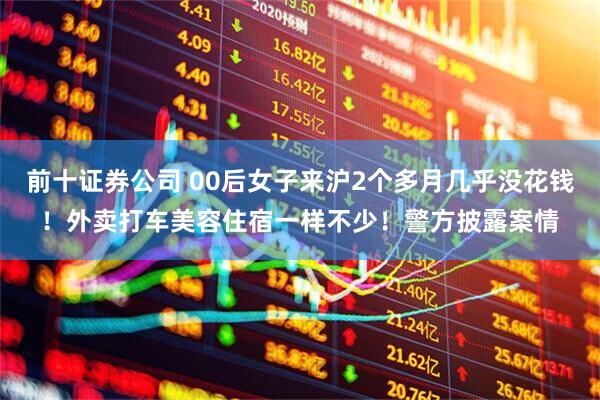 前十证券公司 00后女子来沪2个多月几乎没花钱！外卖打车美容住宿一样不少！警方披露案情