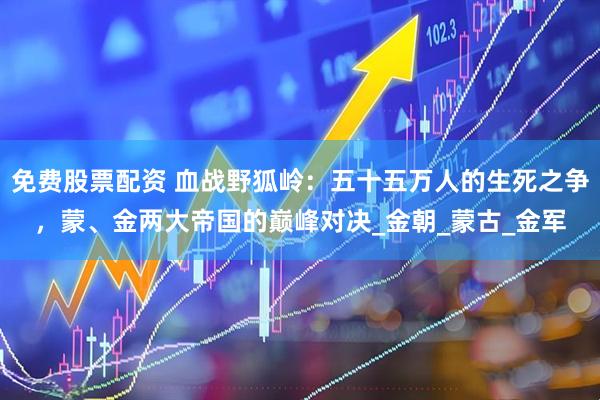 免费股票配资 血战野狐岭：五十五万人的生死之争，蒙、金两大帝国的巅峰对决_金朝_蒙古_金军