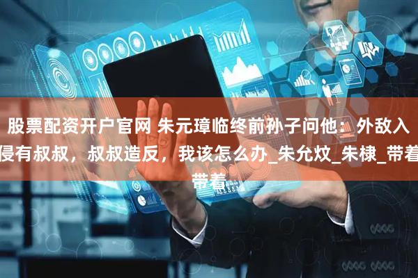 股票配资开户官网 朱元璋临终前孙子问他：外敌入侵有叔叔，叔叔造反，我该怎么办_朱允炆_朱棣_带着