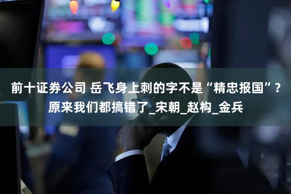 前十证券公司 岳飞身上刺的字不是“精忠报国”？原来我们都搞错了_宋朝_赵构_金兵