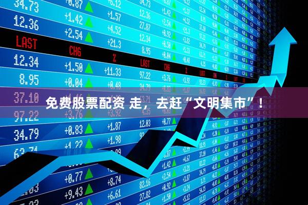 免费股票配资 走，去赶“文明集市”！