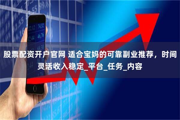 股票配资开户官网 适合宝妈的可靠副业推荐，时间灵活收入稳定_平台_任务_内容