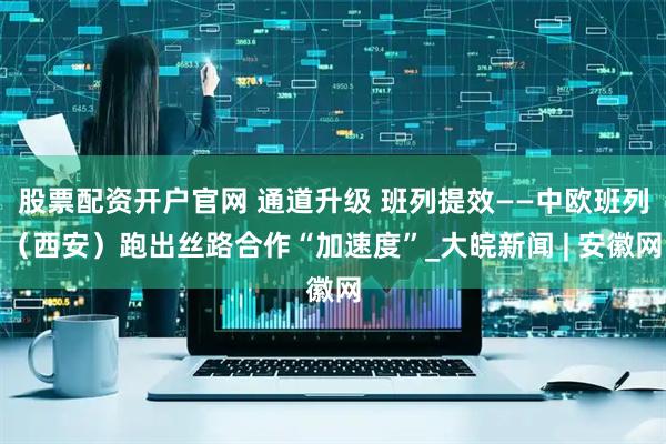 股票配资开户官网 通道升级 班列提效——中欧班列（西安）跑出丝路合作“加速度”_大皖新闻 | 安徽网