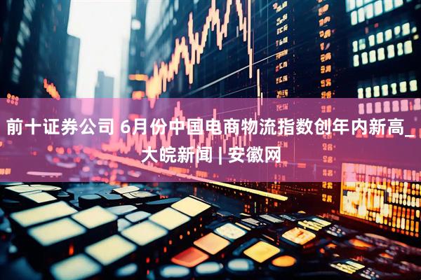 前十证券公司 6月份中国电商物流指数创年内新高_大皖新闻 | 安徽网