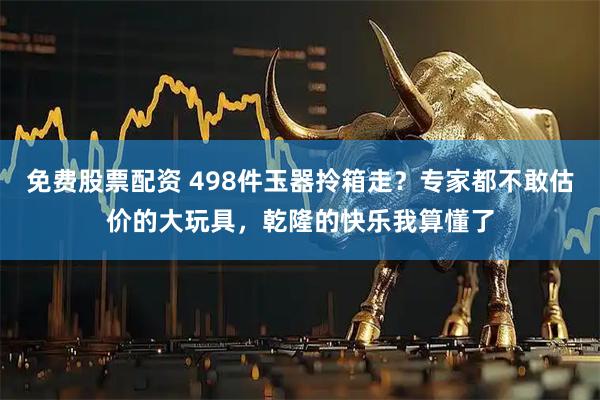 免费股票配资 498件玉器拎箱走？专家都不敢估价的大玩具，乾隆的快乐我算懂了