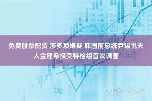 免费股票配资 涉多项嫌疑 韩国前总统尹锡悦夫人金建希接受特检组首次调查