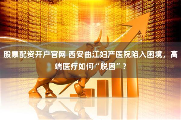 股票配资开户官网 西安曲江妇产医院陷入困境，高端医疗如何“脱困”？