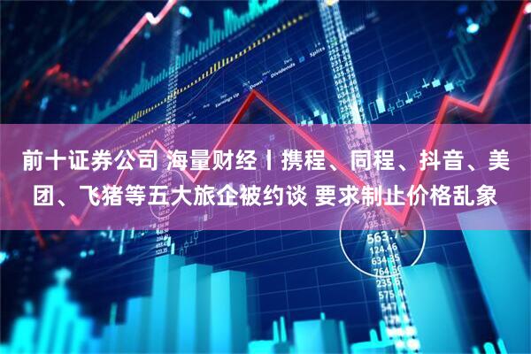 前十证券公司 海量财经丨携程、同程、抖音、美团、飞猪等五大旅企被约谈 要求制止价格乱象