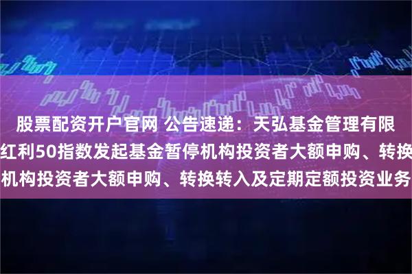 股票配资开户官网 公告速递：天弘基金管理有限公司关于天弘中证央企红利50指数发起基金暂停机构投资者大额申购、转换转入及定期定额投资业务