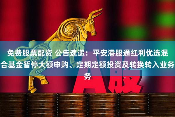 免费股票配资 公告速递：平安港股通红利优选混合基金暂停大额申购、定期定额投资及转换转入业务