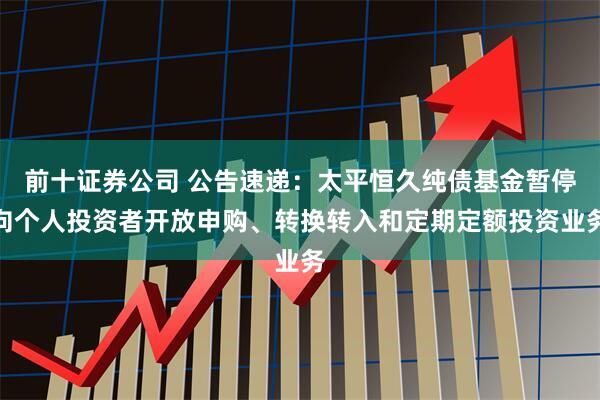 前十证券公司 公告速递：太平恒久纯债基金暂停向个人投资者开放申购、转换转入和定期定额投资业务