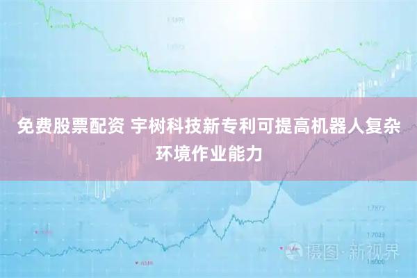 免费股票配资 宇树科技新专利可提高机器人复杂环境作业能力