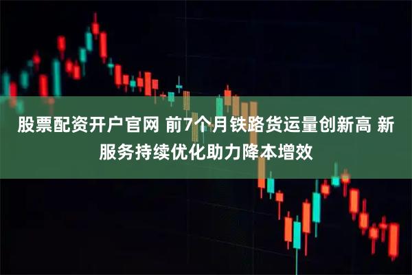 股票配资开户官网 前7个月铁路货运量创新高 新服务持续优化助力降本增效