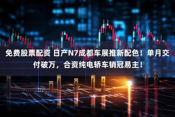免费股票配资 日产N7成都车展推新配色！单月交付破万，合资纯电轿车销冠易主！