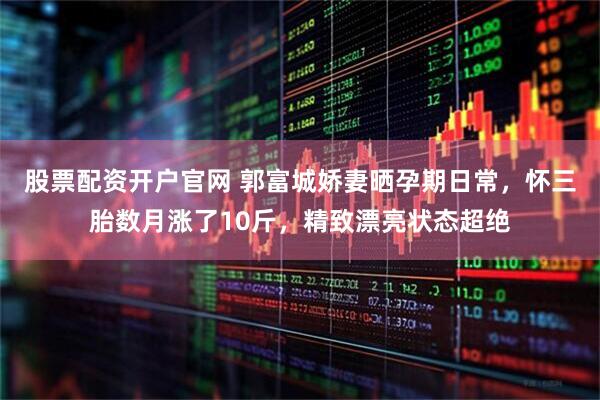 股票配资开户官网 郭富城娇妻晒孕期日常，怀三胎数月涨了10斤，精致漂亮状态超绝