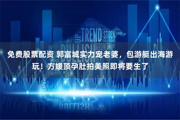 免费股票配资 郭富城实力宠老婆，包游艇出海游玩！方媛顶孕肚拍美照即将要生了