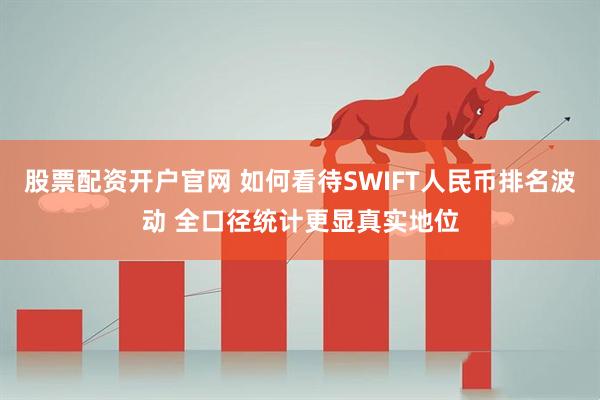 股票配资开户官网 如何看待SWIFT人民币排名波动 全口径统计更显真实地位