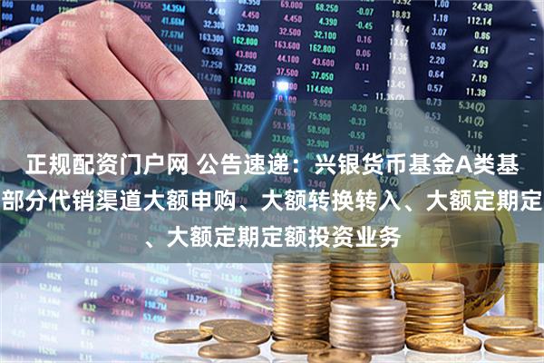 正规配资门户网 公告速递：兴银货币基金A类基金份额调整部分代销渠道大额申购、大额转换转入、大额定期定额投资业务