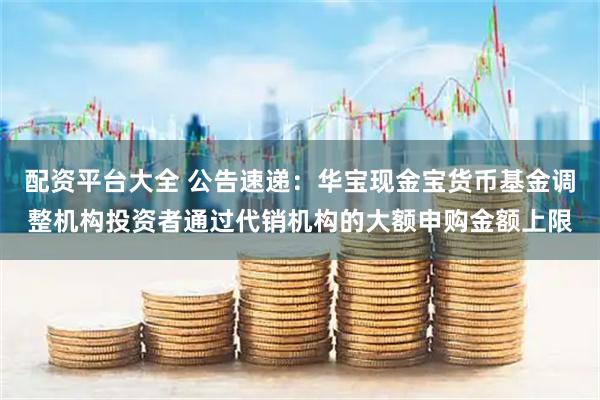 配资平台大全 公告速递：华宝现金宝货币基金调整机构投资者通过代销机构的大额申购金额上限