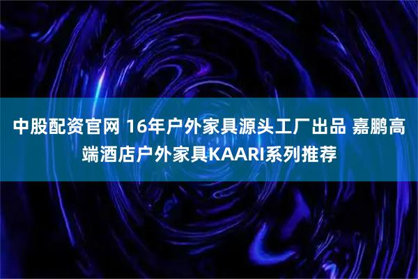 中股配资官网 16年户外家具源头工厂出品 嘉鹏高端酒店户外家具KAARI系列推荐