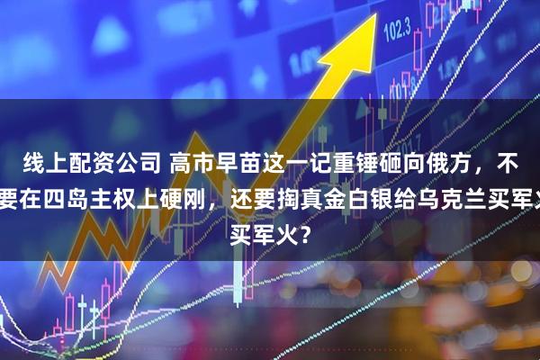 线上配资公司 高市早苗这一记重锤砸向俄方，不仅要在四岛主权上硬刚，还要掏真金白银给乌克兰买军火？