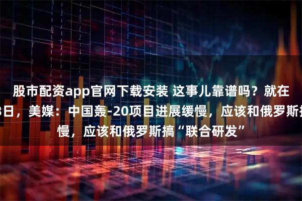 股市配资app官网下载安装 这事儿靠谱吗？就在当地时间2月8日，美媒：中国轰-20项目进展缓慢，应该和俄罗斯搞“联合研发”