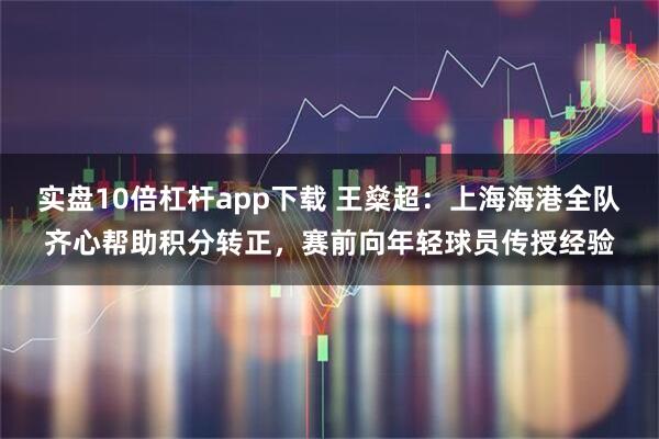 实盘10倍杠杆app下载 王燊超：上海海港全队齐心帮助积分转正，赛前向年轻球员传授经验