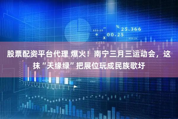 股票配资平台代理 爆火！南宁三月三运动会，这抹“天缘绿”把展位玩成民族歌圩