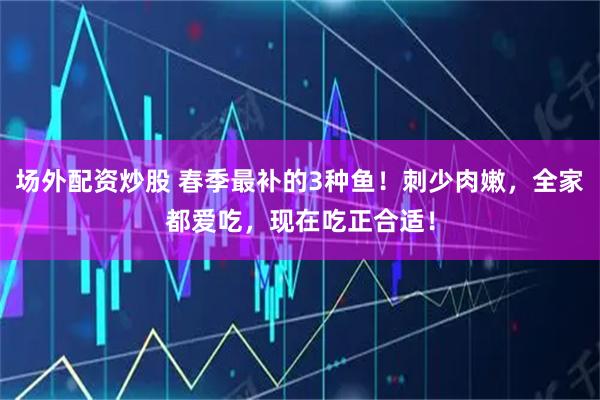场外配资炒股 春季最补的3种鱼！刺少肉嫩，全家都爱吃，现在吃正合适！