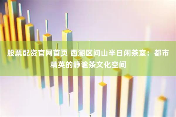 股票配资官网首页 西湖区问山半日闲茶室：都市精英的静谧茶文化空间