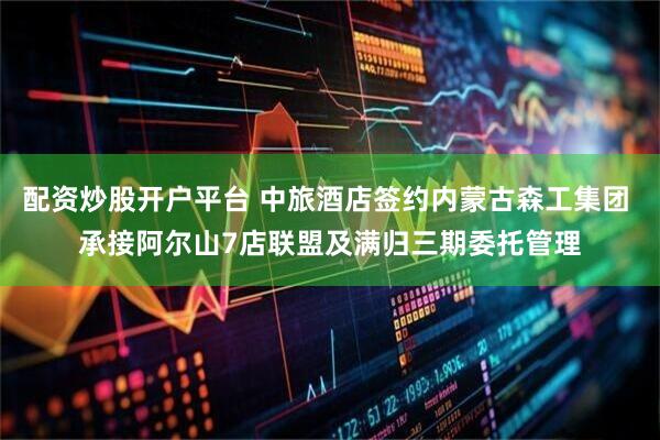 配资炒股开户平台 中旅酒店签约内蒙古森工集团 承接阿尔山7店联盟及满归三期委托管理