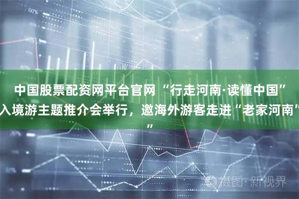 中国股票配资网平台官网 “行走河南·读懂中国”入境游主题推介会举行，邀海外游客走进“老家河南”