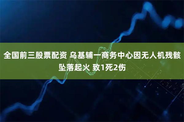 全国前三股票配资 乌基辅一商务中心因无人机残骸坠落起火 致1死2伤
