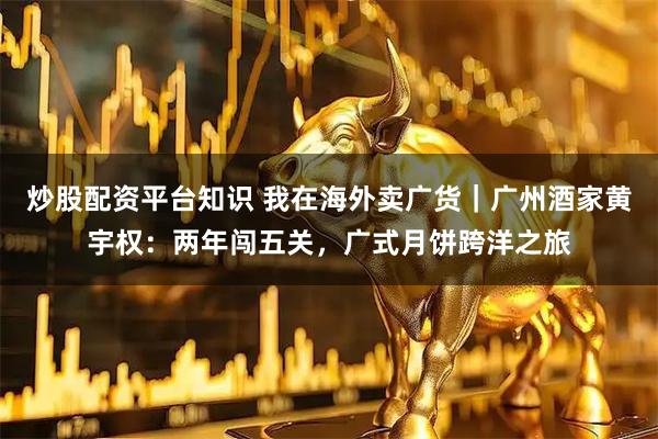 炒股配资平台知识 我在海外卖广货｜广州酒家黄宇权：两年闯五关，广式月饼跨洋之旅