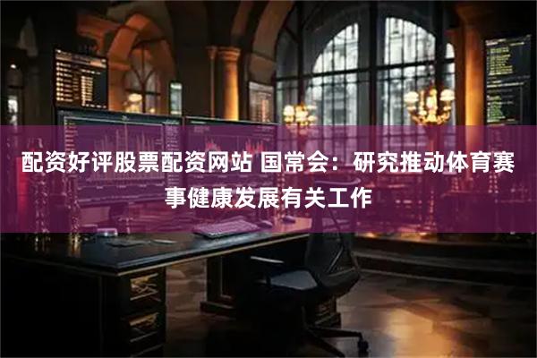 配资好评股票配资网站 国常会：研究推动体育赛事健康发展有关工作